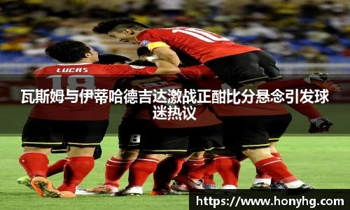 瓦斯姆与伊蒂哈德吉达激战正酣比分悬念引发球迷热议